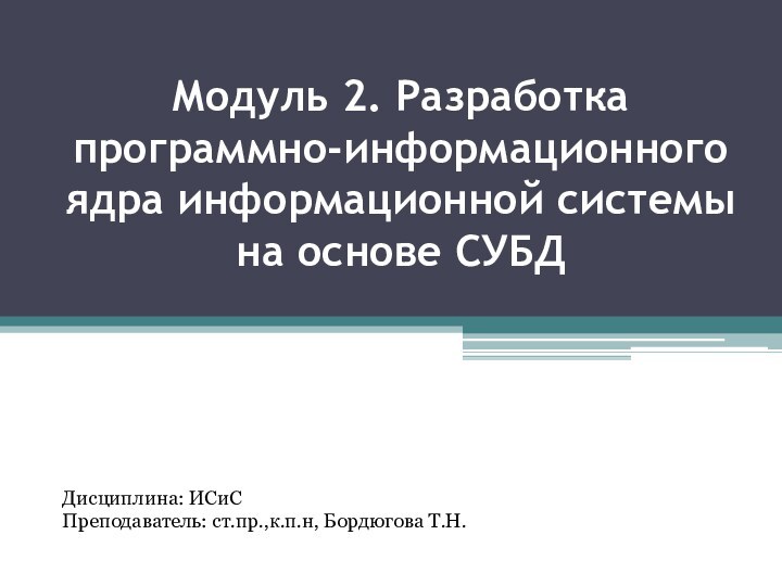 Модуль 2. Разработка программно-информационного ядра информационной системы на основе СУБД Дисциплина: ИСиСПреподаватель: ст.пр.,к.п.н, Бордюгова Т.Н.