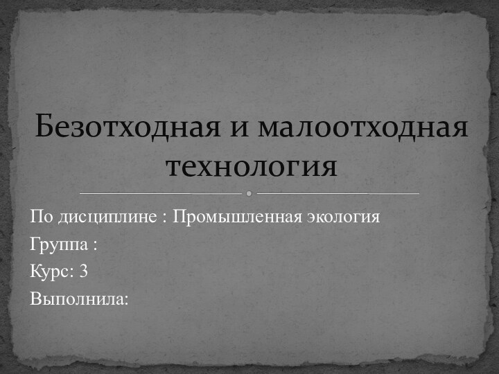 По дисциплине : Промышленная экологияГруппа : Курс: 3Выполнила:Безотходная и малоотходная технология