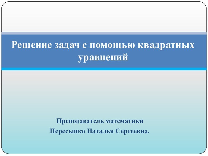 Преподаватель математики Пересыпко Наталья Сергеевна. Решение задач с помощью квадратных уравнений