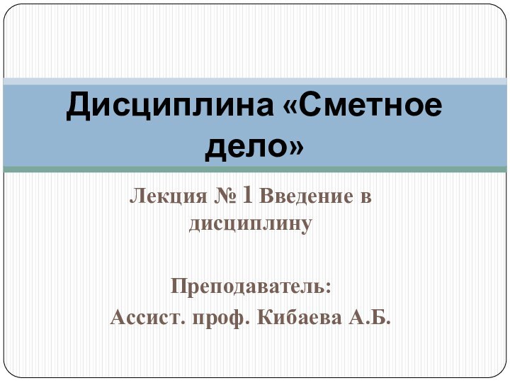 Лекция № 1 Введение в дисциплинуПреподаватель: Ассист. проф. Кибаева А.Б.Дисциплина «Сметное дело»