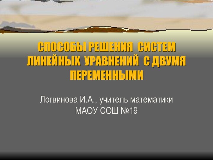 СПОСОБЫ РЕШЕНИЯ СИСТЕМ ЛИНЕЙНЫХ УРАВНЕНИЙ С ДВУМЯ ПЕРЕМЕННЫМИЛогвинова И.А., учитель математики МАОУ СОШ №19