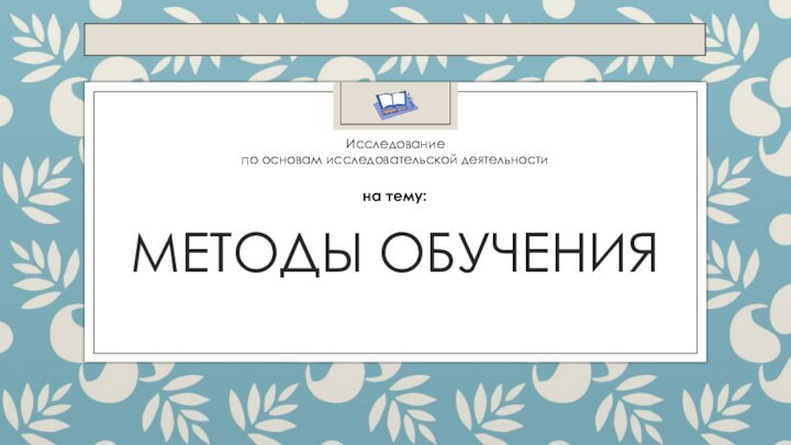 Методы обученияИсследованиепо основам исследовательской деятельностина тему: