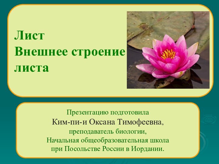 Презентацию подготовила Ким-пи-и Оксана Тимофеевна, преподаватель биологии, Начальная общеобразовательная школапри Посольстве России в Иордании.ЛистВнешнее строение листа