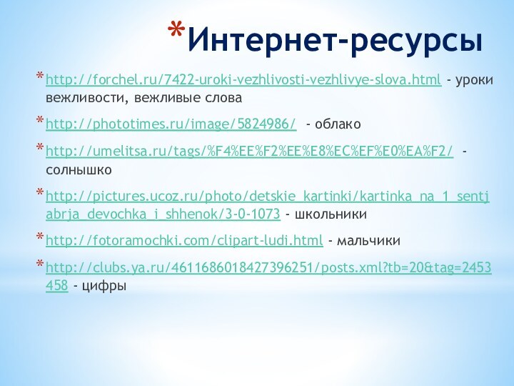 Интернет-ресурсыhttp://forchel.ru/7422-uroki-vezhlivosti-vezhlivye-slova.html - уроки вежливости, вежливые словаhttp://phototimes.ru/image/5824986/ - облакоhttp://umelitsa.ru/tags/%F4%EE%F2%EE%E8%EC%EF%E0%EA%F2/ - солнышкоhttp://pictures.ucoz.ru/photo/detskie_kartinki/kartinka_na_1_sentjabrja_devochka_i_shhenok/3-0-1073 - школьникиhttp://fotoramochki.com/clipart-ludi.html - мальчикиhttp://clubs.ya.ru/4611686018427396251/posts.xml?tb=20&tag=2453458 - цифры