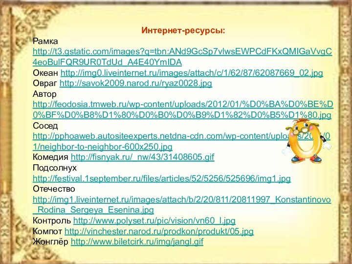 Интернет-ресурсы:Рамка http://t3.gstatic.com/images?q=tbn:ANd9GcSp7vlwsEWPCdFKxQMIGaVvgC4eoBulFQR9UR0TdUd_A4E40YmIDAОкеан http://img0.liveinternet.ru/images/attach/c/1/62/87/62087669_02.jpgОвраг http://savok2009.narod.ru/ryaz0028.jpgАвтор http://feodosia.tmweb.ru/wp-content/uploads/2012/01/%D0%BA%D0%BE%D0%BF%D0%B8%D1%80%D0%B0%D0%B9%D1%82%D0%B5%D1%80.jpgСосед http://pphoaweb.autositeexperts.netdna-cdn.com/wp-content/uploads/2011/01/neighbor-to-neighbor-600x250.jpgКомедия http://fisnyak.ru/_nw/43/31408605.gifПодсолнух http://festival.1september.ru/files/articles/52/5256/525696/img1.jpgОтечество http://img1.liveinternet.ru/images/attach/b/2/20/811/20811997_Konstantinovo_Rodina_Sergeya_Esenina.jpgКонтроль http://www.polyset.ru/pic/vision/vn60_l.jpgКомпот http://vinchester.narod.ru/prodkon/produkt/05.jpgЖонглёр http://www.biletcirk.ru/img/jangl.gif