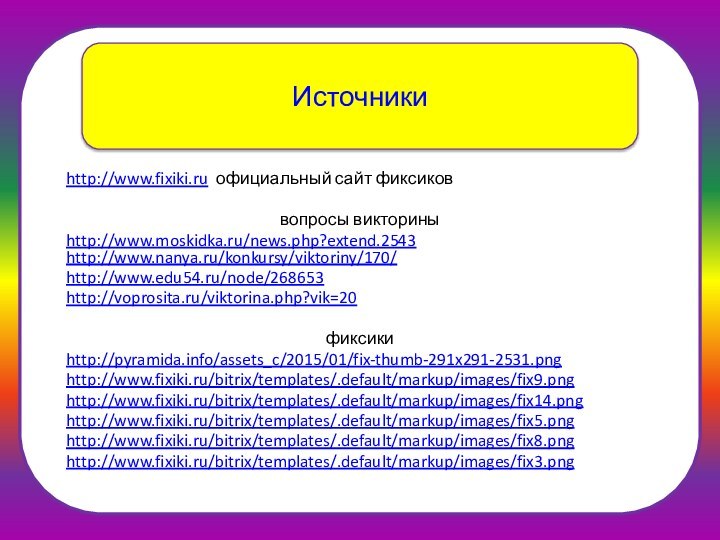 Источникиhttp://www.fixiki.ru официальный сайт фиксиковвопросы викториныhttp://www.moskidka.ru/news.php?extend.2543 http://www.nanya.ru/konkursy/viktoriny/170/http://www.edu54.ru/node/268653 http://voprosita.ru/viktorina.php?vik=20 фиксики http://pyramida.info/assets_c/2015/01/fix-thumb-291x291-2531.pnghttp://www.fixiki.ru/bitrix/templates/.default/markup/images/fix9.png http://www.fixiki.ru/bitrix/templates/.default/markup/images/fix14.png http://www.fixiki.ru/bitrix/templates/.default/markup/images/fix5.png http://www.fixiki.ru/bitrix/templates/.default/markup/images/fix8.pnghttp://www.fixiki.ru/bitrix/templates/.default/markup/images/fix3.png
