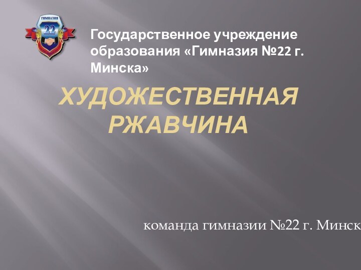 ХУДОЖЕСТВЕННАЯ РЖАВЧИНАкоманда гимназии №22 г. МинскаГосударственное учреждение образования «Гимназия №22 г.Минска»