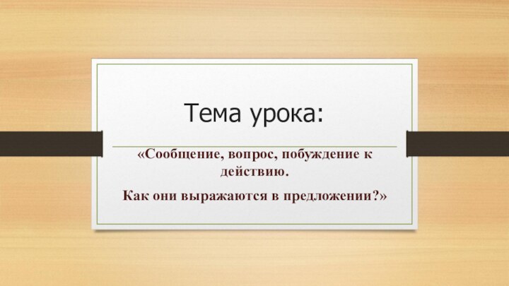 Тема урока:«Сообщение, вопрос, побуждение к действию.Как они выражаются в предложении?»