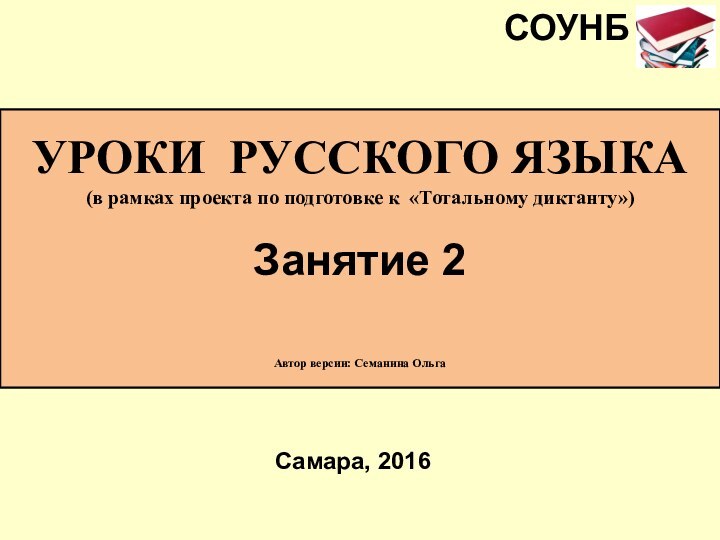 УРОКИ РУССКОГО ЯЗЫКА(в рамках проекта по подготовке к «Тотальному диктанту»)Занятие 2 Автор версии: Семанина ОльгаСамара, 2016СОУНБ