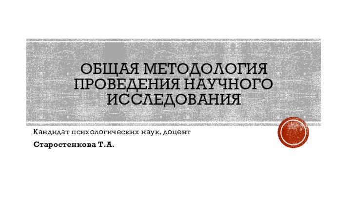 ОБЩАЯ МЕТОДОЛОГИЯ ПРОВЕДЕНИЯ НАУЧНОГО ИССЛЕДОВАНИЯКандидат психологических наук, доцент Старостенкова Т.А.