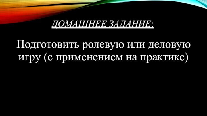 ДОМАШНЕЕ ЗАДАНИЕ:Подготовить ролевую или деловую игру (с применением на практике)