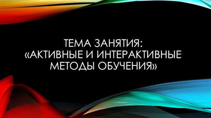 ТЕМА ЗАНЯТИЯ:  «АКТИВНЫЕ И ИНТЕРАКТИВНЫЕ МЕТОДЫ ОБУЧЕНИЯ»