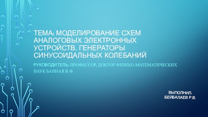 ТЕМА: МОДЕЛИРОВАНИЕ СХЕМ АНАЛОГОВЫХ ЭЛЕКТРОННЫХ УСТРОЙСТВ. ГЕНЕРАТОРЫ СИНУСОИДАЛЬНЫХ КОЛЕБАНИЙРУКОВОДИТЕЛЬ: ПРОФЕССОР, ДОКТОР ФИЗИКО-МАТЕМАТИЧЕСКИХ