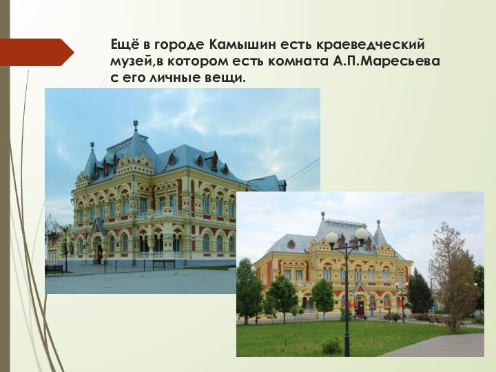 Ещё в городе Камышин есть краеведческий музей,в котором есть комната А.П.Маресьева с его личные вещи.