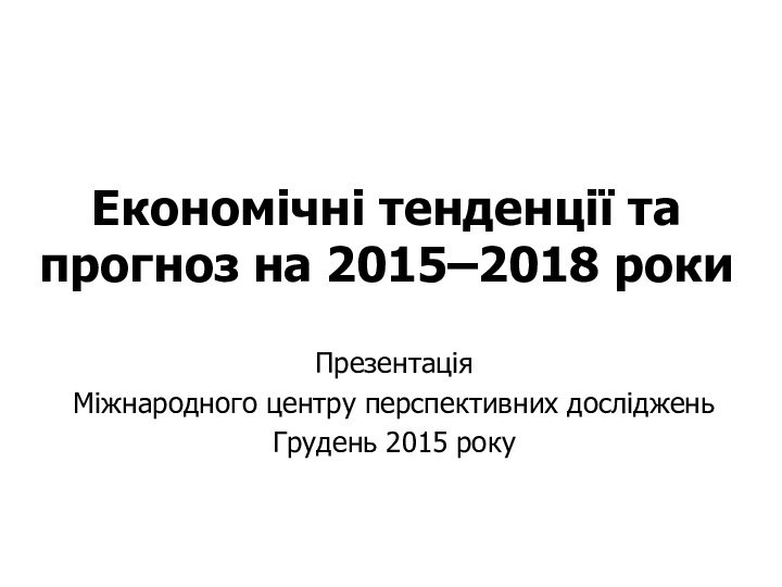 Економічні тенденції та прогноз на 2015–2018 рокиПрезентаціяМіжнародного центру перспективних дослідженьГрудень 2015 року