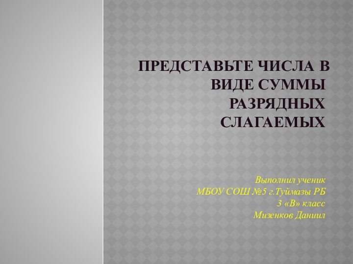 ПРЕДСТАВЬТЕ ЧИСЛА В ВИДЕ СУММЫ РАЗРЯДНЫХ СЛАГАЕМЫХВыполнил ученик  МБОУ СОШ №5