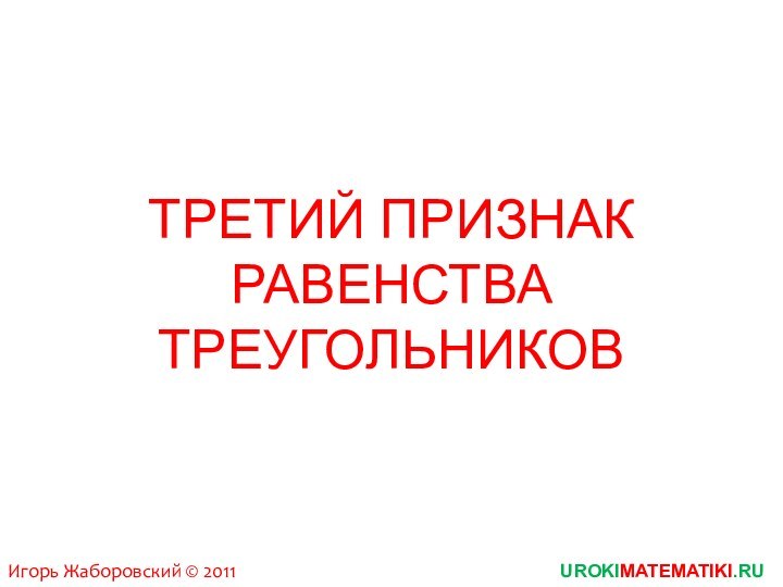 ТРЕТИЙ ПРИЗНАК РАВЕНСТВА ТРЕУГОЛЬНИКОВUROKIMATEMATIKI.RUИгорь Жаборовский © 2011