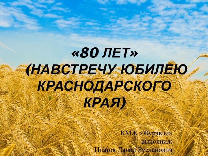 «80 ЛЕТ»  (НАВСТРЕЧУ ЮБИЛЕЮ КРАСНОДАРСКОГО КРАЯ)				КМЖ «Журавли»		выполнил: Ипатов Данил Русланович