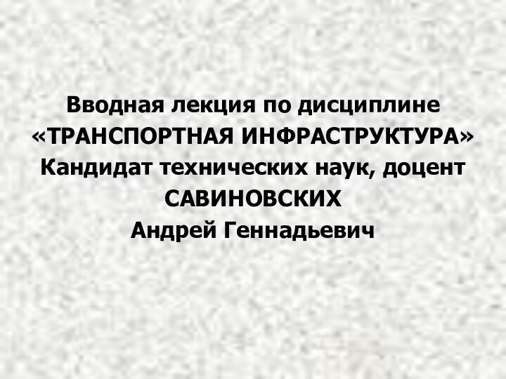 Вводная лекция по дисциплине«ТРАНСПОРТНАЯ ИНФРАСТРУКТУРА»Кандидат технических наук, доцентСАВИНОВСКИХАндрей Геннадьевич