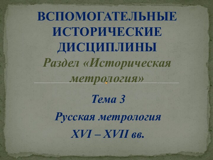 Тема 3Русская метрологияXVI – XVII вв.ВСПОМОГАТЕЛЬНЫЕ ИСТОРИЧЕСКИЕ ДИСЦИПЛИНЫ Раздел «Историческая метрология»