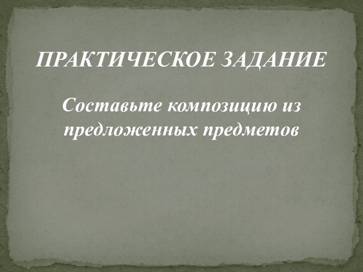 Составьте композицию из предложенных предметовПРАКТИЧЕСКОЕ ЗАДАНИЕ