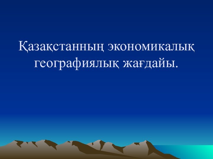 Қазақстанның экономикалық географиялық жағдайы.