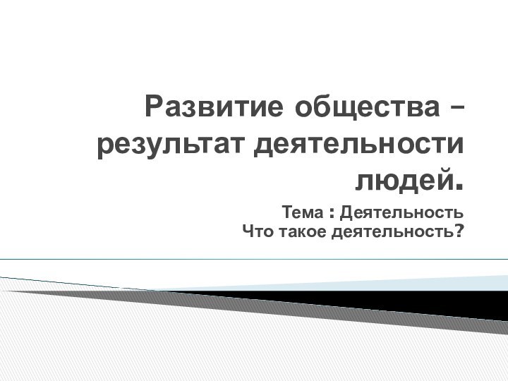 Развитие общества – результат деятельности людей. Тема : Деятельность Что такое деятельность?