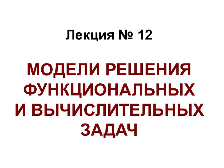 Лекция № 12  МОДЕЛИ РЕШЕНИЯ ФУНКЦИОНАЛЬНЫХ  И ВЫЧИСЛИТЕЛЬНЫХ ЗАДАЧ