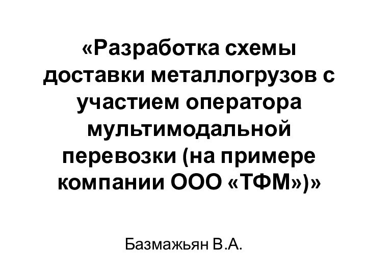 «Разработка схемы доставки металлогрузов с участием оператора мультимодальной перевозки (на примере компании ООО «ТФМ»)»Базмажьян В.А.