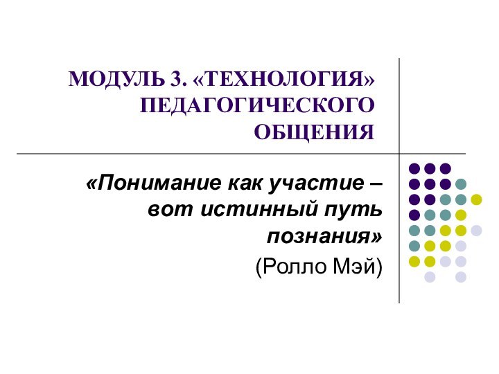   МОДУЛЬ 3. «ТЕХНОЛОГИЯ» ПЕДАГОГИЧЕСКОГО ОБЩЕНИЯ«Понимание как участие – вот истинный путь познания»(Ролло Мэй)