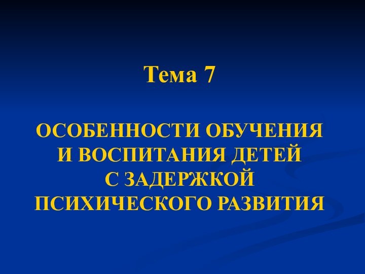 Тема 7  ОСОБЕННОСТИ ОБУЧЕНИЯ И ВОСПИТАНИЯ ДЕТЕЙ С ЗАДЕРЖКОЙ ПСИХИЧЕСКОГО РАЗВИТИЯ