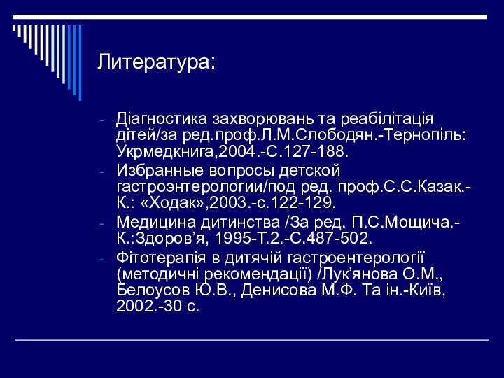 Литература:Діагностика захворювань та реабілітація дітей/за ред.проф.Л.М.Слободян.-Тернопіль:Укрмедкнига,2004.-С.127-188.Избранные вопросы детской гастроэнтерологии/под ред. проф.С.С.Казак.-К.: «Ходак»,2003.-с.122-129.Медицина