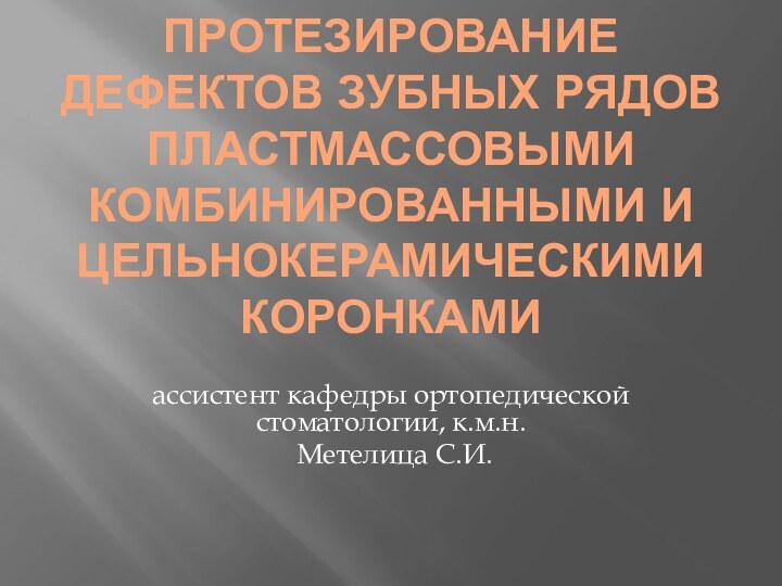 ПРОТЕЗИРОВАНИЕ ДЕФЕКТОВ ЗУБНЫХ РЯДОВ ПЛАСТМАССОВЫМИ КОМБИНИРОВАННЫМИ И ЦЕЛЬНОКЕРАМИЧЕСКИМИ КОРОНКАМИассистент кафедры ортопедической стоматологии, к.м.н. Метелица С.И.