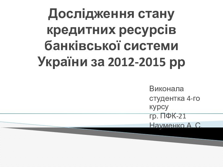 Дослідження стану кредитних ресурсів банківської системи України за 2012-2015 ррВиконаластудентка 4-го курсугр. ПФК-21Науменко А. С.