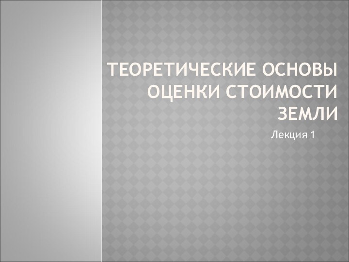 ТЕОРЕТИЧЕСКИЕ ОСНОВЫ  ОЦЕНКИ СТОИМОСТИ ЗЕМЛИЛекция 1