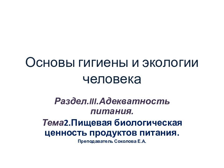 Основы гигиены и экологии человекаРаздел.III.Адекватность питания.Тема2.Пищевая биологическая ценность продуктов питания.Преподаватель Соколова Е.А.