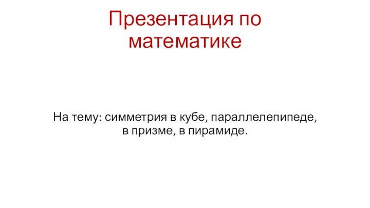 Презентация по математикеНа тему: симметрия в кубе, параллелепипеде, в призме, в пирамиде.