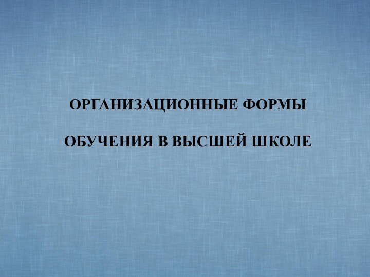 ОРГАНИЗАЦИОННЫЕ ФОРМЫ   ОБУЧЕНИЯ В ВЫСШЕЙ ШКОЛЕ