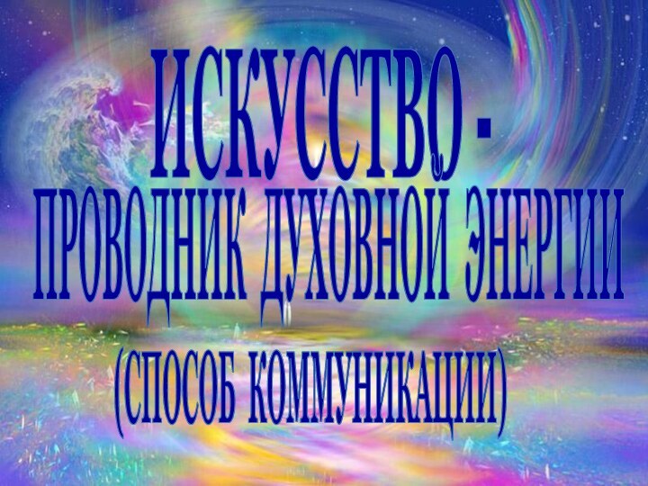 ИСКУССТВО - ПРОВОДНИК ДУХОВНОЙ ЭНЕРГИИ (СПОСОБ КОММУНИКАЦИИ)