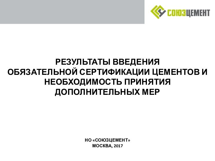 РЕЗУЛЬТАТЫ ВВЕДЕНИЯ  ОБЯЗАТЕЛЬНОЙ СЕРТИФИКАЦИИ ЦЕМЕНТОВ И НЕОБХОДИМОСТЬ ПРИНЯТИЯ ДОПОЛНИТЕЛЬНЫХ МЕРНО «СОЮЗЦЕМЕНТ»МОСКВА, 2017