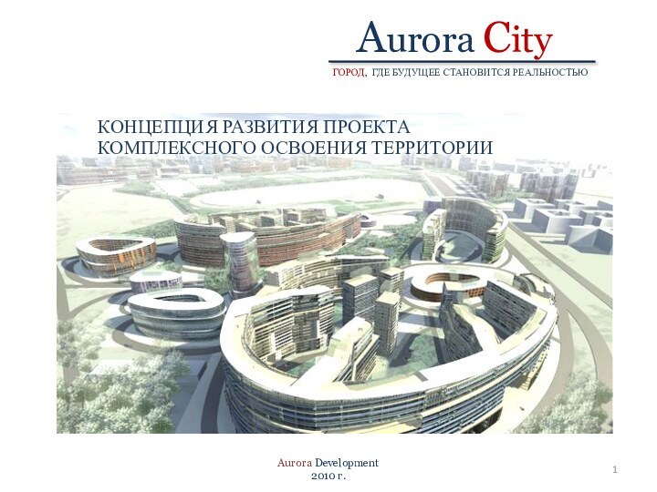 ГОРОД, ГДЕ БУДУЩЕЕ СТАНОВИТСЯ РЕАЛЬНОСТЬЮ Aurora City  КОНЦЕПЦИЯ РАЗВИТИЯ ПРОЕКТА КОМПЛЕКСНОГО ОСВОЕНИЯ ТЕРРИТОРИИAurora Development2010 г.