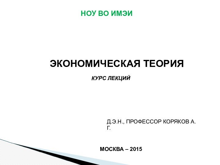 НОУ ВО ИМЭИЭКОНОМИЧЕСКАЯ ТЕОРИЯКУРС ЛЕКЦИЙД.Э.Н., ПРОФЕССОР КОРЯКОВ А.Г.МОСКВА – 2015