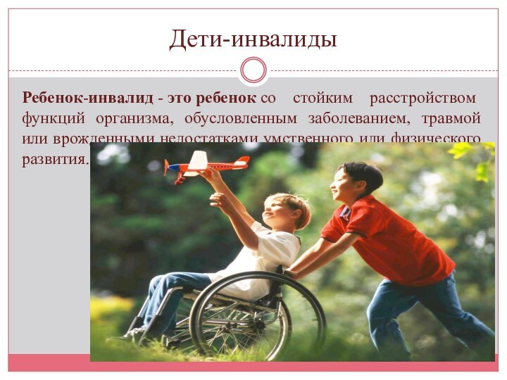 Дети-инвалидыРебенок-инвалид - это ребенок со стойким расстройством функций организма, обусловленным заболеванием, травмой или врожденными недостатками умственного или физического развития.