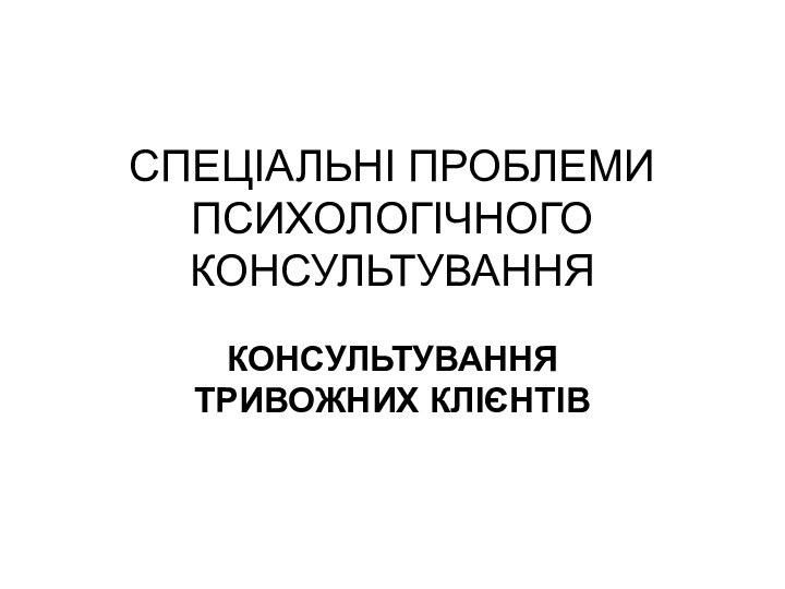 СПЕЦІАЛЬНІ ПРОБЛЕМИ ПСИХОЛОГІЧНОГО КОНСУЛЬТУВАННЯ КОНСУЛЬТУВАННЯ ТРИВОЖНИХ КЛІЄНТІВ