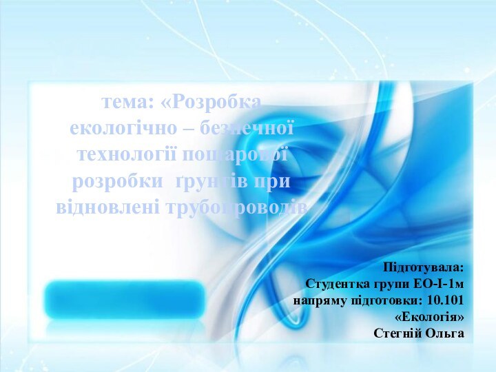 тема: «Розробка екологічно – безпечної технології пошарової розробки ґрунтів при відновлені трубопроводівПідготувала:Студентка