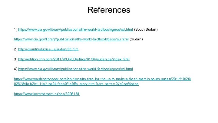 References 1) https://www.cia.gov/library/publications/the-world-factbook/geos/od.html (South Sudan)https://www.cia.gov/library/publications/the-world-factbook/geos/su.html (Sudan)2) http://countrystudies.us/sudan/35.htm3) http://edition.cnn.com/2011/WORLD/africa/01/04/sudan.qa/index.html4) https://www.cia.gov/library/publications/the-world-factbook/geos/od.htmlhttps://www.washingtonpost.com/opinions/its-time-for-the-us-to-make-a-fresh-start-in-south-sudan/2017/10/20/02678dfc-b2b1-11e7-be94-fabb0f1e9ffb_story.html?utm_term=.07c0ce6feebehttps://www.kommersant.ru/doc/3036181