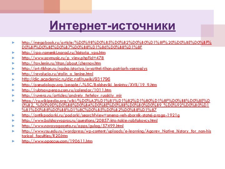 Интернет-источникиhttp://megabook.ru/article/%D0%9B%D0%B5%D0%B2%D0%B0%D1%8F%20%D0%BE%D0%BF%D0%BF%D0%BE%D0%B7%D0%B8%D1%86%D0%B8%D1%8Fhttp://rpo-ramenki.narod.ru/historia_vpo.htmhttp://www.sovmusic.ru/p_view.php?id=478http://tov.lenin.ru/titan/about/chernov.htmhttp://svt-tikhon.ru/nasha-istoriya/svyatitel-tihon-patriarh-vserossiyshttp://revolucia.ru/stalin_o_lenine.htmlhttp://dic.academic.ru/dic.nsf/ruwiki/931796http://pseudology.org/people/..%5C/Bolsheviki_lenintsy/XVII/19_9.htmhttp://rubtsov.penza.com.ru/calendar/1011.htmhttp://ruvera.ru/articles/andreiy_fefelov_russkiiy_mirhttps://ru.wikipedia.org/wiki/%D0%A3%D1%81%D1%82%D1%80%D1%8F%D0%BB%D0%BE%D0%B2,_%D0%9D%D0%B8%D0%BA%D0%BE%D0%BB%D0%B0%D0%B9_%D0%92%D0%B0%D1%81%D0%B8%D0%BB%D1%8C%D0%B5%D0%B2%D0%B8%D1%87http://antikpodarki.ru/podarki/search?view=smena-veh-sbornik-statej-praga-1921ghttp://www.bolshoyvopros.ru/questions/20857-kto-takie-rabfakovcy.htmlhttp://www.novayagazeta.ru/apps/gulag/57499.htmlhttp://www.rsu.edu.ru/wordpress/wp-content/uploads/e-learning/Agarev_Native_history_for_non-historical_faculties/R20.htmhttp://www.opoccuu.com/190611.htm