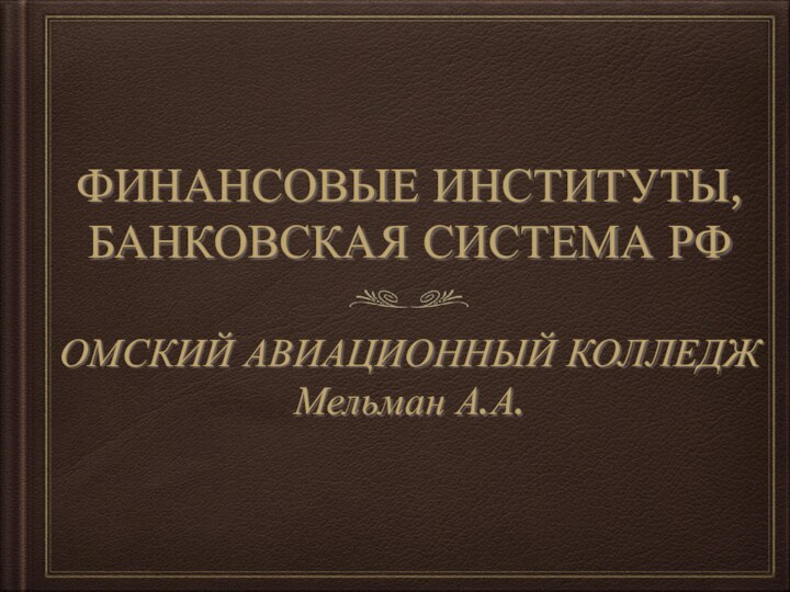 ФИНАНСОВЫЕ ИНСТИТУТЫ,БАНКОВСКАЯ СИСТЕМА РФОМСКИЙ АВИАЦИОННЫЙ КОЛЛЕДЖ Мельман А.А.