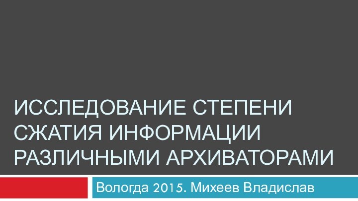 ИССЛЕДОВАНИЕ СТЕПЕНИ СЖАТИЯ ИНФОРМАЦИИ РАЗЛИЧНЫМИ АРХИВАТОРАМИВологда 2015. Михеев Владислав