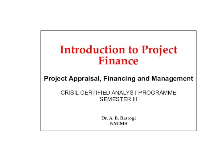 Introduction to Project FinanceProject Appraisal, Financing and ManagementCRISIL CERTIFIED ANALYST PROGRAMMESEMESTER IIIDr. A. B. RastogiNMIMS